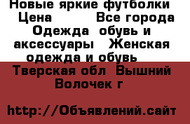 Новые яркие футболки  › Цена ­ 550 - Все города Одежда, обувь и аксессуары » Женская одежда и обувь   . Тверская обл.,Вышний Волочек г.